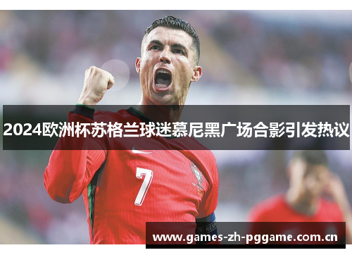 2024欧洲杯苏格兰球迷慕尼黑广场合影引发热议
